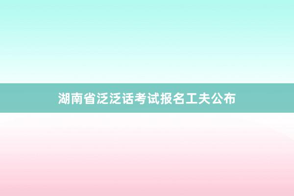 湖南省泛泛话考试报名工夫公布