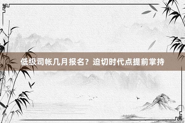 低级司帐几月报名？迫切时代点提前掌持