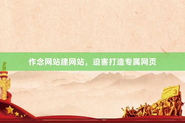 作念网站建网站，迫害打造专属网页