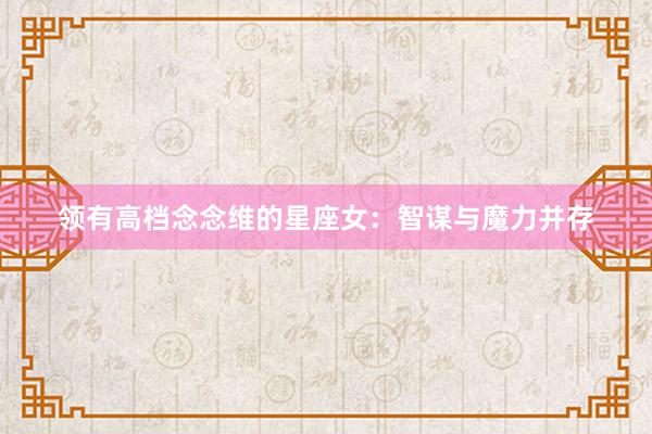 领有高档念念维的星座女：智谋与魔力并存