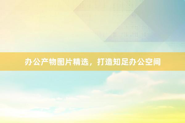 办公产物图片精选，打造知足办公空间