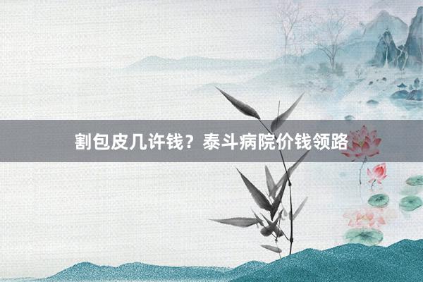割包皮几许钱？泰斗病院价钱领路